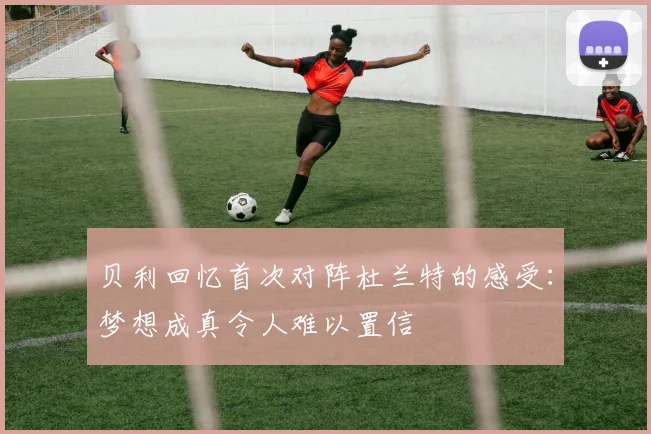 贝利回忆首次对阵杜兰特的感受：梦想成真令人难以置信