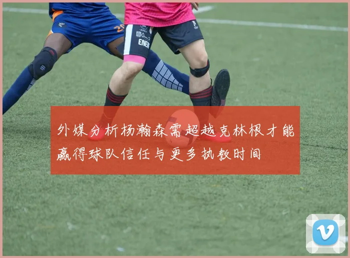 外媒分析杨瀚森需超越克林根才能赢得球队信任与更多执教时间