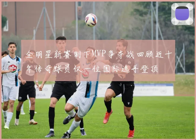 全明星新赛制下MVP争夺战回顾近十年传奇球员仅一位国际选手登顶