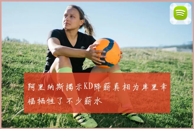 阿里纳斯揭示KD降薪真相为库里幸福牺牲了不少薪水