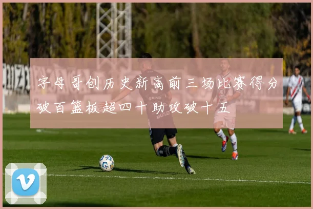 字母哥创历史新高前三场比赛得分破百篮板超四十助攻破十五