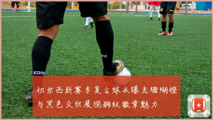 切尔西新赛季复古球衣曝光珊瑚橙与黑色交织展现狮纹徽章魅力