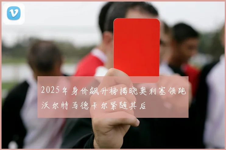 2025年身价飙升榜揭晓奥利塞领跑沃尔特马德卡尔紧随其后