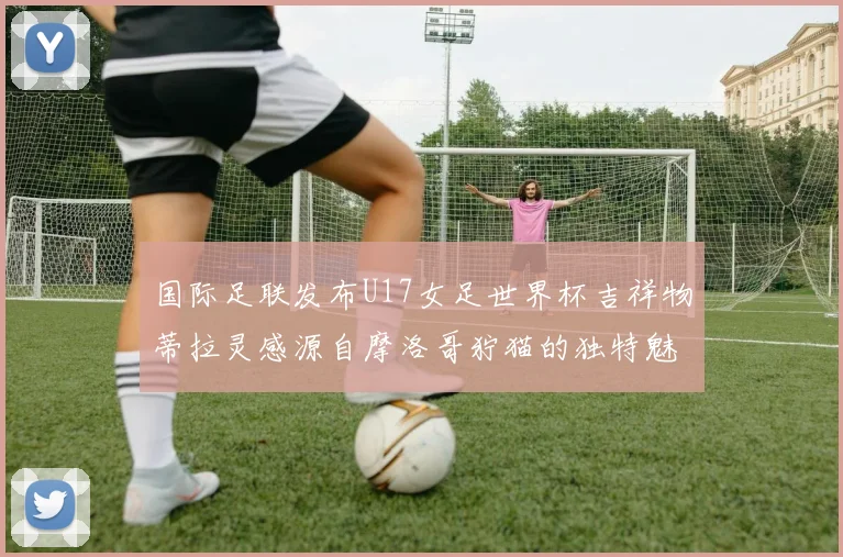 国际足联发布U17女足世界杯吉祥物蒂拉灵感源自摩洛哥狞猫的独特魅力