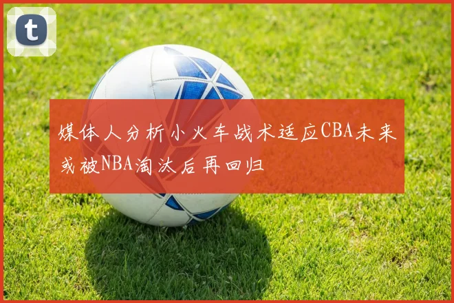 媒体人分析小火车战术适应CBA未来或被NBA淘汰后再回归
