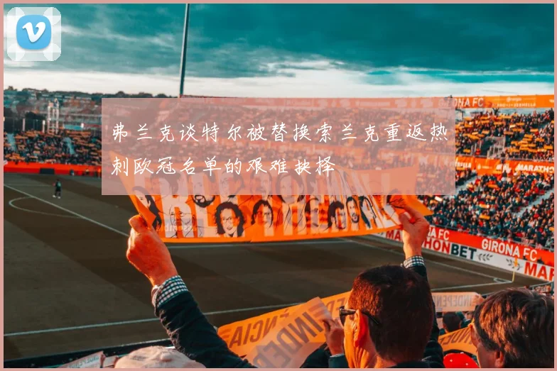弗兰克谈特尔被替换索兰克重返热刺欧冠名单的艰难抉择