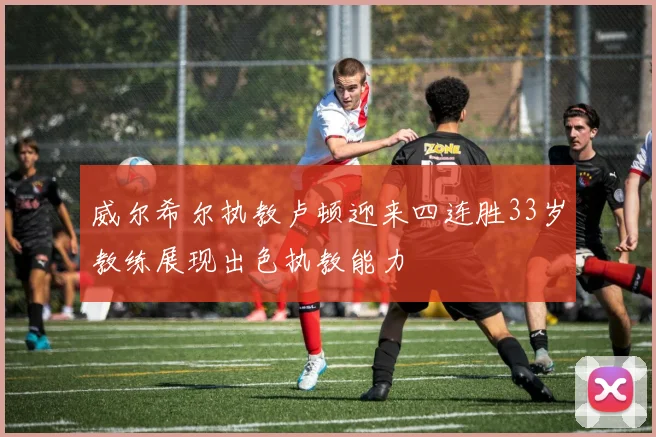威尔希尔执教卢顿迎来四连胜33岁教练展现出色执教能力