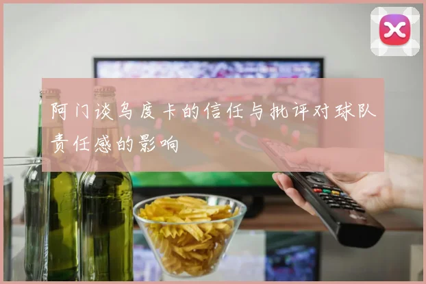 阿门谈乌度卡的信任与批评对球队责任感的影响