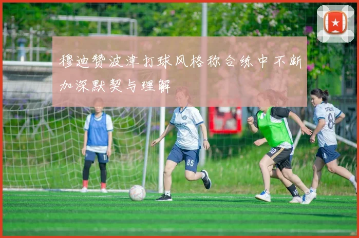 穆迪赞波津打球风格称合练中不断加深默契与理解