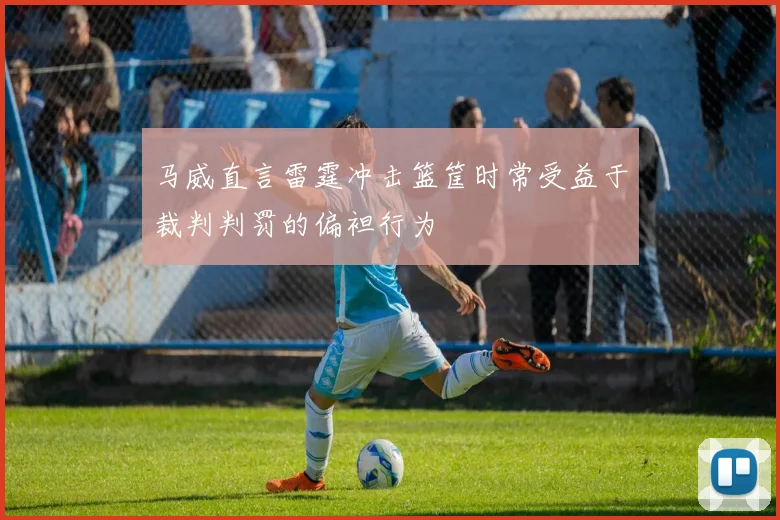 马威直言雷霆冲击篮筐时常受益于裁判判罚的偏袒行为