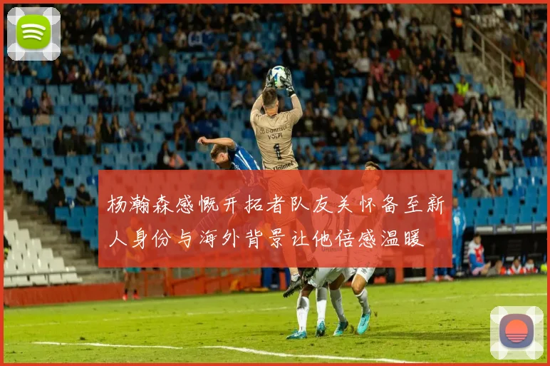 杨瀚森感慨开拓者队友关怀备至新人身份与海外背景让他倍感温暖