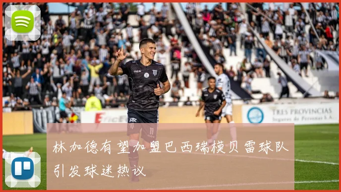林加德有望加盟巴西瑞模贝雷球队引发球迷热议
