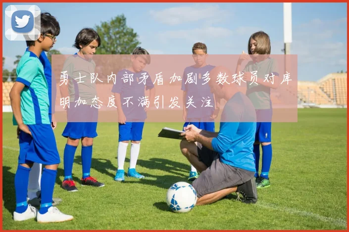 勇士队内部矛盾加剧多数球员对库明加态度不满引发关注