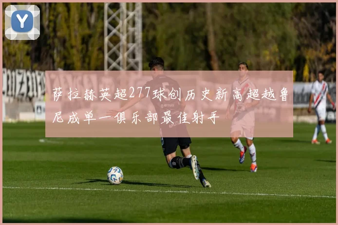 萨拉赫英超277球创历史新高超越鲁尼成单一俱乐部最佳射手