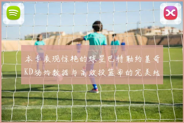 本季表现惊艳的球星巴特勒约基奇KD场均数据与高效投篮率的完美结合
