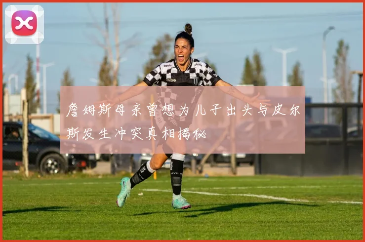 詹姆斯母亲曾想为儿子出头与皮尔斯发生冲突真相揭秘