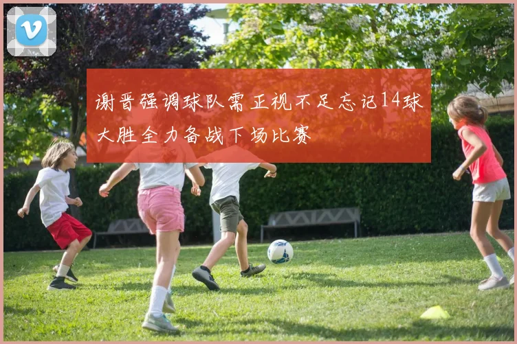 谢晋强调球队需正视不足忘记14球大胜全力备战下场比赛