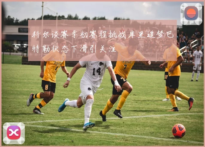 科尔谈赛季初赛程挑战库里追梦巴特勒状态下滑引关注