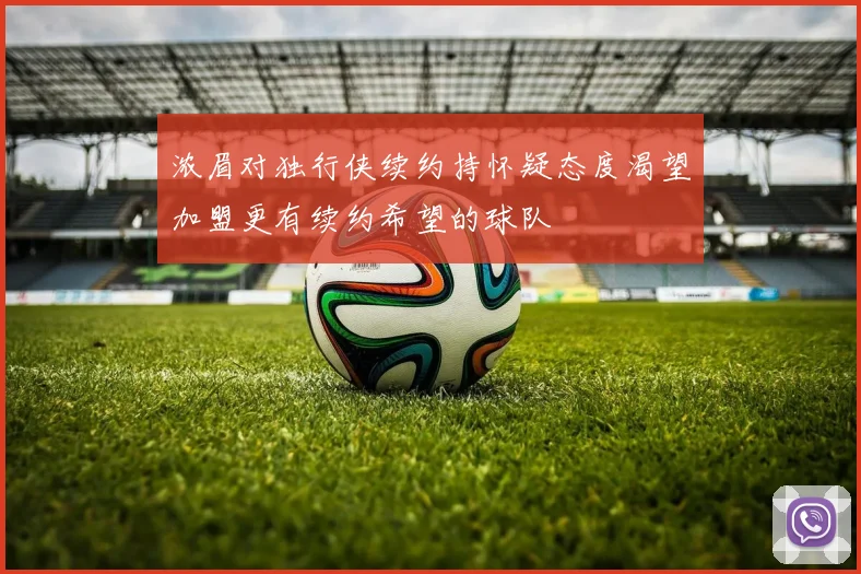 浓眉对独行侠续约持怀疑态度渴望加盟更有续约希望的球队