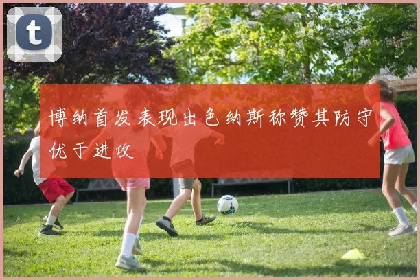 博纳首发表现出色纳斯称赞其防守优于进攻