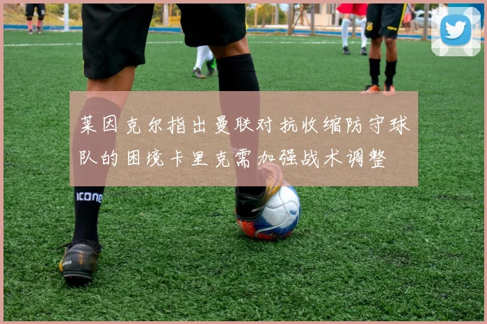 莱因克尔指出曼联对抗收缩防守球队的困境卡里克需加强战术调整