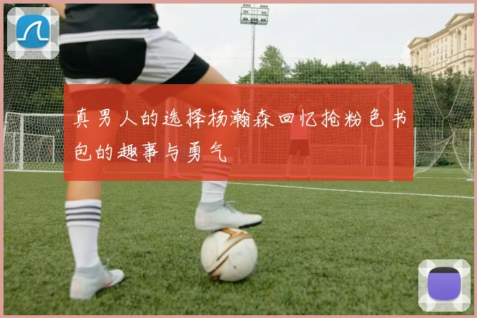 真男人的选择杨瀚森回忆抢粉色书包的趣事与勇气