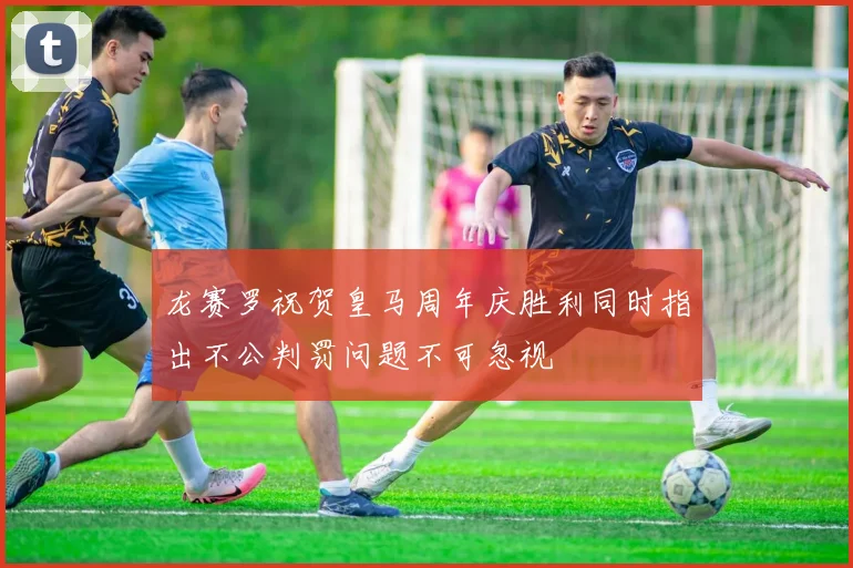 龙赛罗祝贺皇马周年庆胜利同时指出不公判罚问题不可忽视
