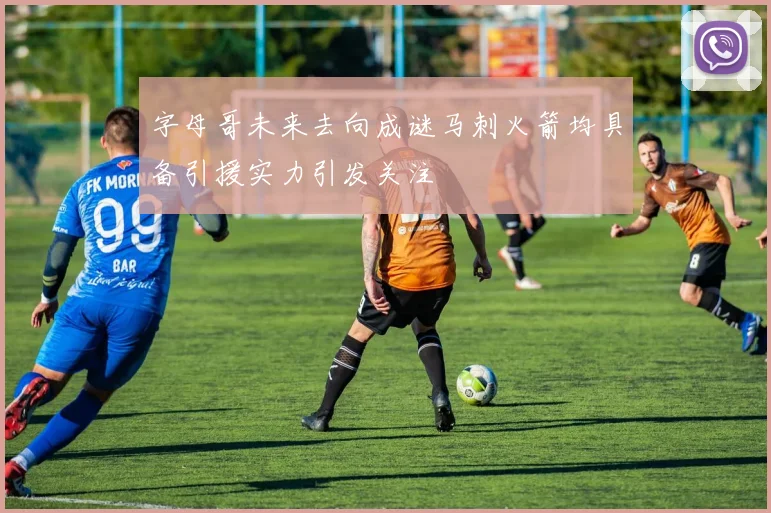 字母哥未来去向成谜马刺火箭均具备引援实力引发关注