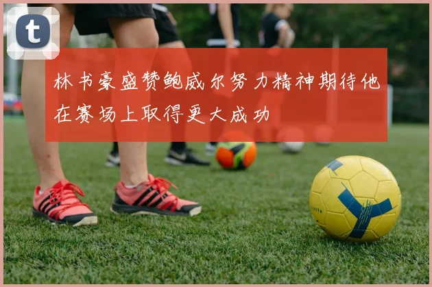 林书豪盛赞鲍威尔努力精神期待他在赛场上取得更大成功