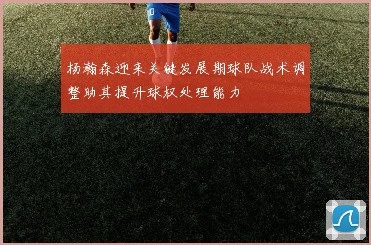 杨瀚森迎来关键发展期球队战术调整助其提升球权处理能力