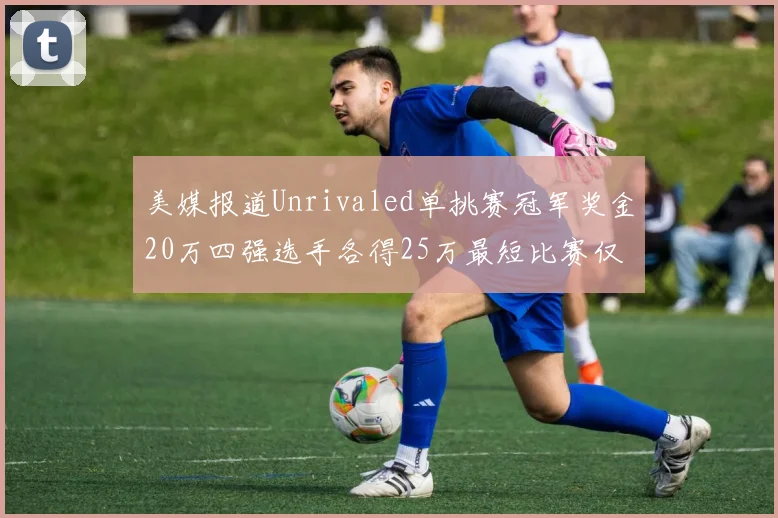 美媒报道Unrivaled单挑赛冠军奖金20万四强选手各得25万最短比赛仅15分钟结束